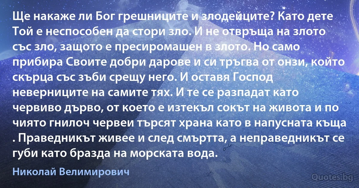 Ще накаже ли Бог грешниците и злодейците? Като дете Той е неспособен да стори зло. И не отвръща на злото със зло, защото е пресиромашен в злото. Но само прибира Своите добри дарове и си тръгва от онзи, който скърца със зъби срещу него. И оставя Господ неверниците на самите тях. И те се разпадат като червиво дърво, от което е изтекъл сокът на живота и по чиято гнилоч червеи търсят храна като в напусната къща . Праведникът живее и след смъртта, а неправедникът се губи като бразда на морската вода. (Николай Велимирович)
