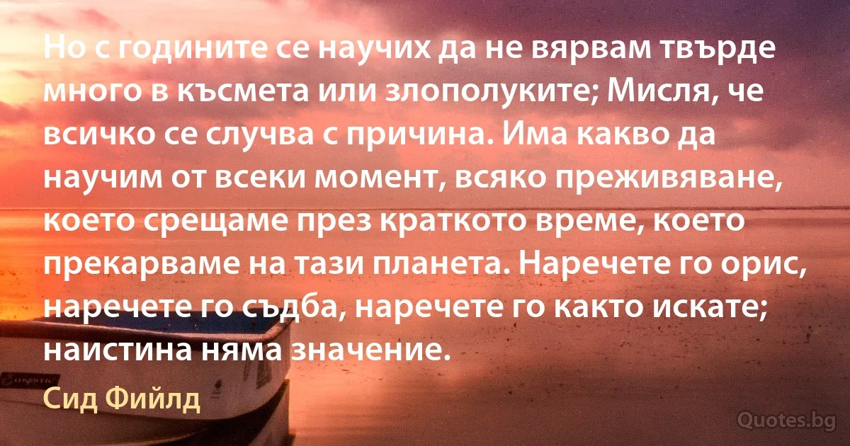 Но с годините се научих да не вярвам твърде много в късмета или злополуките; Мисля, че всичко се случва с причина. Има какво да научим от всеки момент, всяко преживяване, което срещаме през краткото време, което прекарваме на тази планета. Наречете го орис, наречете го съдба, наречете го както искате; наистина няма значение. (Сид Фийлд)