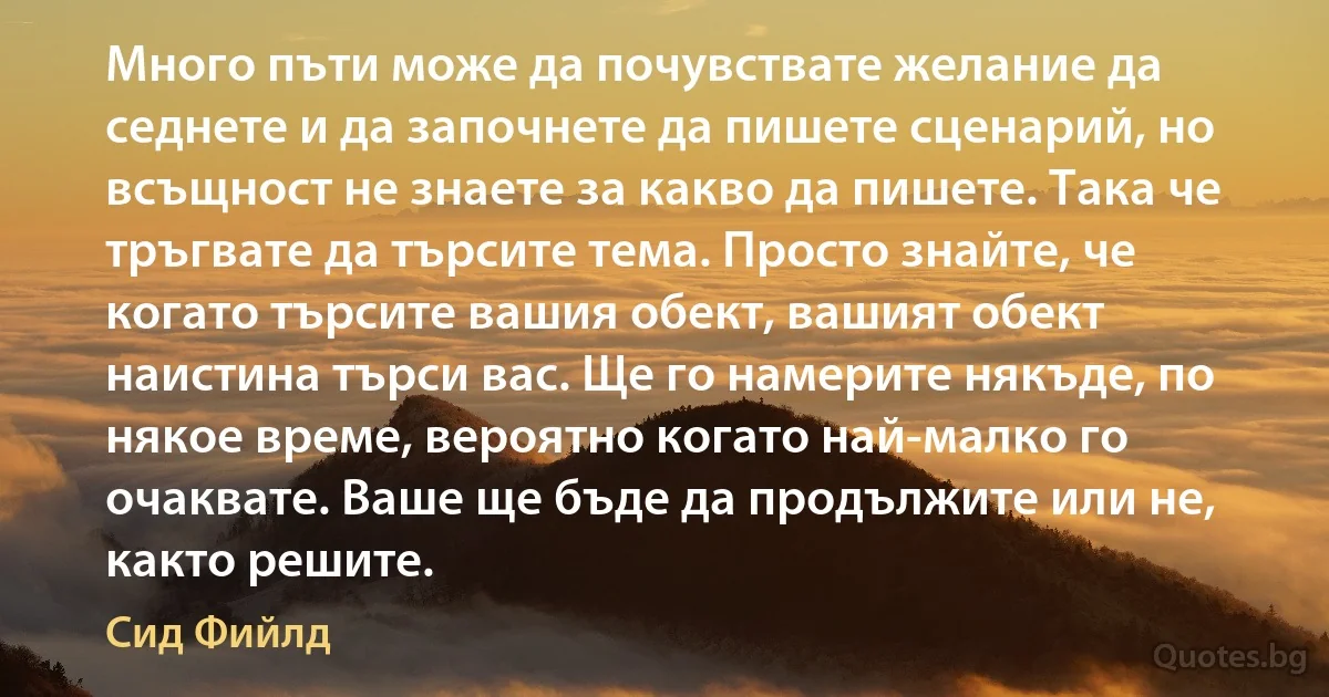 Много пъти може да почувствате желание да седнете и да започнете да пишете сценарий, но всъщност не знаете за какво да пишете. Така че тръгвате да търсите тема. Просто знайте, че когато търсите вашия обект, вашият обект наистина търси вас. Ще го намерите някъде, по някое време, вероятно когато най-малко го очаквате. Ваше ще бъде да продължите или не, както решите. (Сид Фийлд)