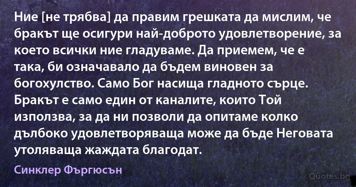 Ние [не трябва] да правим грешката да мислим, че бракът ще осигури най-доброто удовлетворение, за което всички ние гладуваме. Да приемем, че е така, би означавало да бъдем виновен за богохулство. Само Бог насища гладното сърце. Бракът е само един от каналите, които Той използва, за да ни позволи да опитаме колко дълбоко удовлетворяваща може да бъде Неговата утоляваща жаждата благодат. (Синклер Фъргюсън)