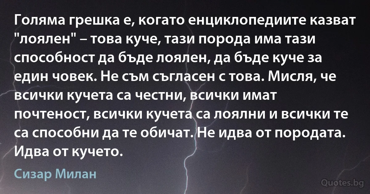 Голяма грешка е, когато енциклопедиите казват "лоялен" – това куче, тази порода има тази способност да бъде лоялен, да бъде куче за един човек. Не съм съгласен с това. Мисля, че всички кучета са честни, всички имат почтеност, всички кучета са лоялни и всички те са способни да те обичат. Не идва от породата. Идва от кучето. (Сизар Милан)