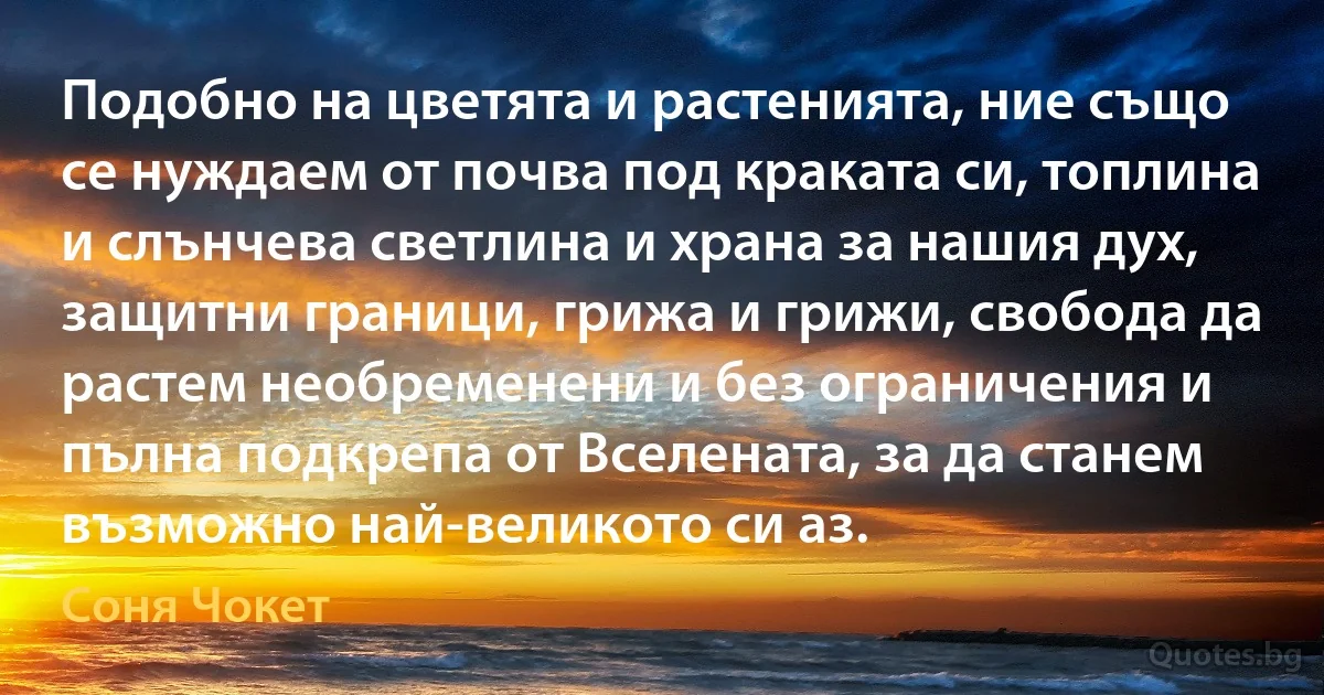 Подобно на цветята и растенията, ние също се нуждаем от почва под краката си, топлина и слънчева светлина и храна за нашия дух, защитни граници, грижа и грижи, свобода да растем необременени и без ограничения и пълна подкрепа от Вселената, за да станем възможно най-великото си аз. (Соня Чокет)