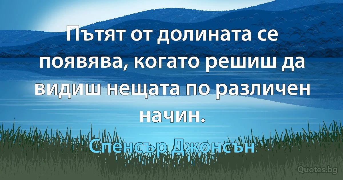 Пътят от долината се появява, когато решиш да видиш нещата по различен начин. (Спенсър Джонсън)