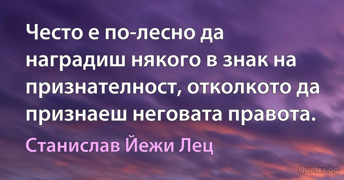 Често е по-лесно да наградиш някого в знак на признателност, отколкото да признаеш неговата правота. (Станислав Йежи Лец)