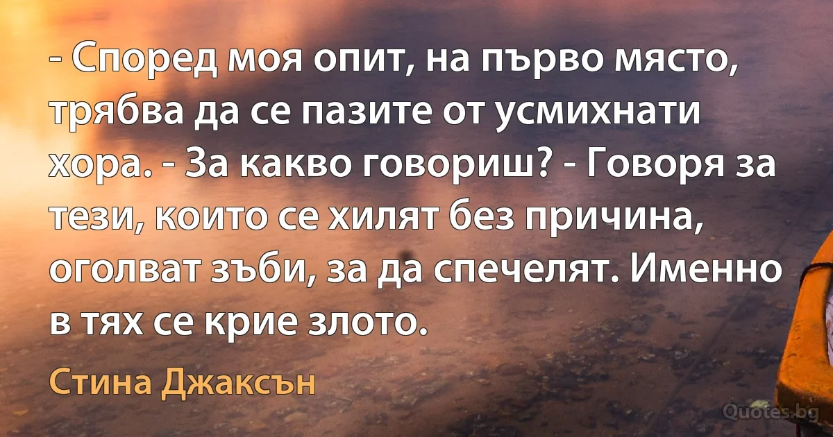 - Според моя опит, на първо място, трябва да се пазите от усмихнати хора. - За какво говориш? - Говоря за тези, които се хилят без причина, оголват зъби, за да спечелят. Именно в тях се крие злото. (Стина Джаксън)