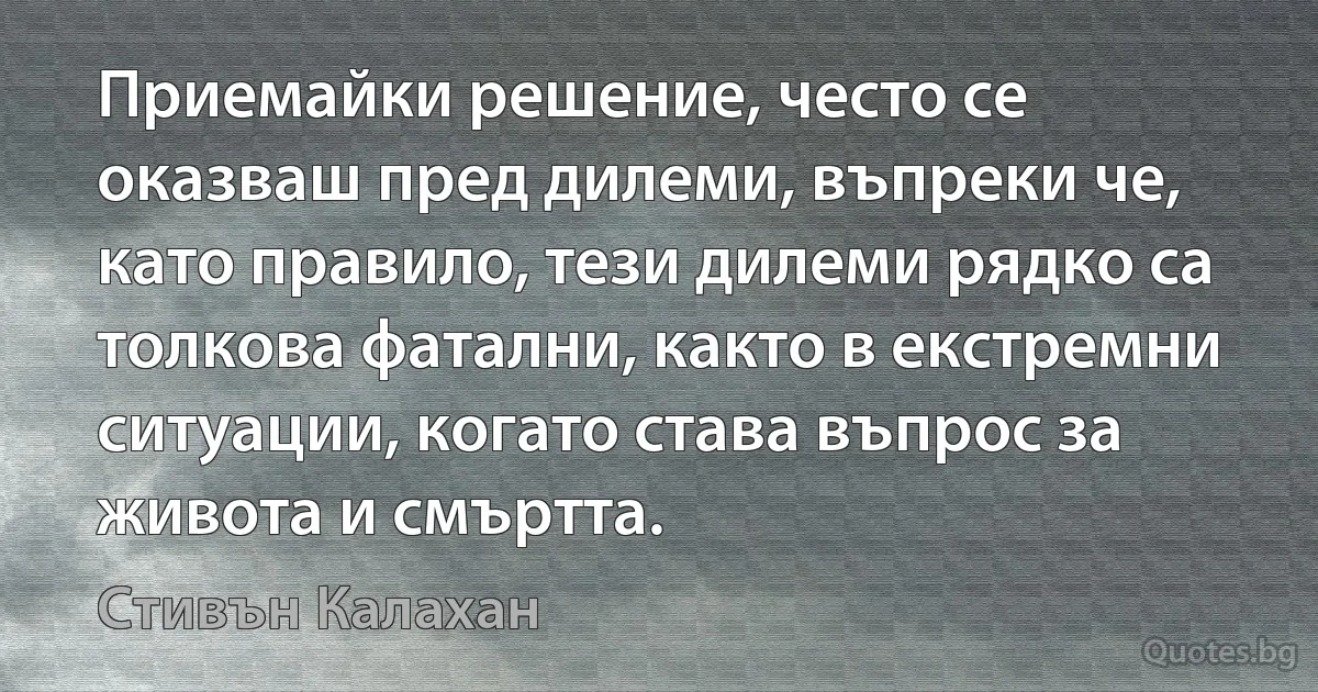 Приемайки решение, често се оказваш пред дилеми, въпреки че, като правило, тези дилеми рядко са толкова фатални, както в екстремни ситуации, когато става въпрос за живота и смъртта. (Стивън Калахан)