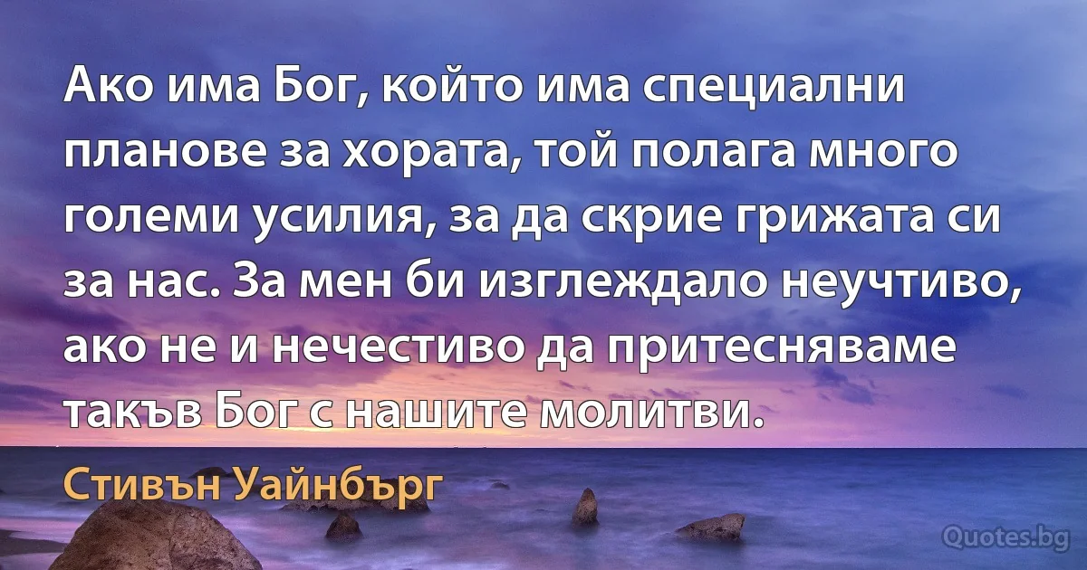 Ако има Бог, който има специални планове за хората, той полага много големи усилия, за да скрие грижата си за нас. За мен би изглеждало неучтиво, ако не и нечестиво да притесняваме такъв Бог с нашите молитви. (Стивън Уайнбърг)