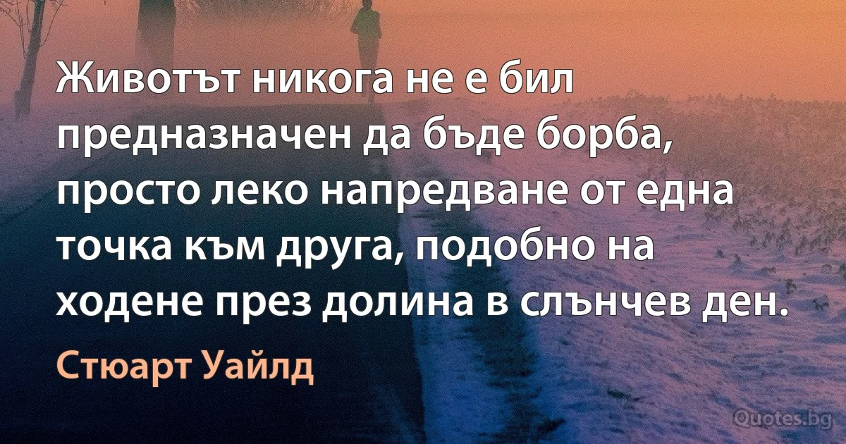 Животът никога не е бил предназначен да бъде борба, просто леко напредване от една точка към друга, подобно на ходене през долина в слънчев ден. (Стюарт Уайлд)