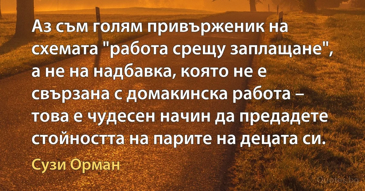 Аз съм голям привърженик на схемата "работа срещу заплащане", а не на надбавка, която не е свързана с домакинска работа – това е чудесен начин да предадете стойността на парите на децата си. (Сузи Орман)