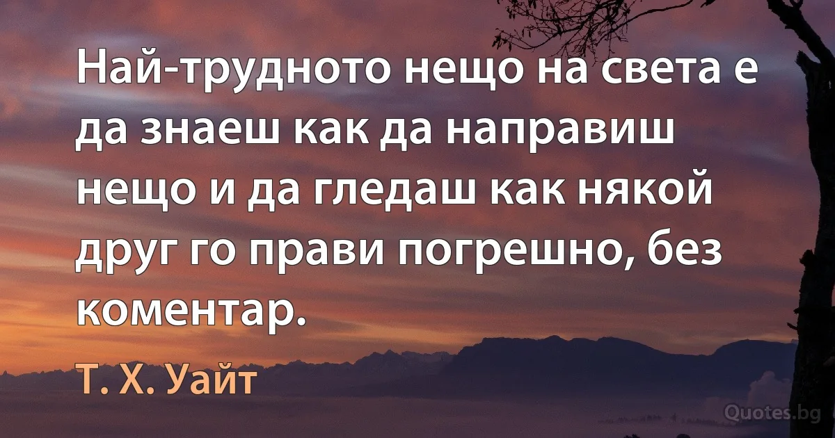 Най-трудното нещо на света е да знаеш как да направиш нещо и да гледаш как някой друг го прави погрешно, без коментар. (Т. Х. Уайт)