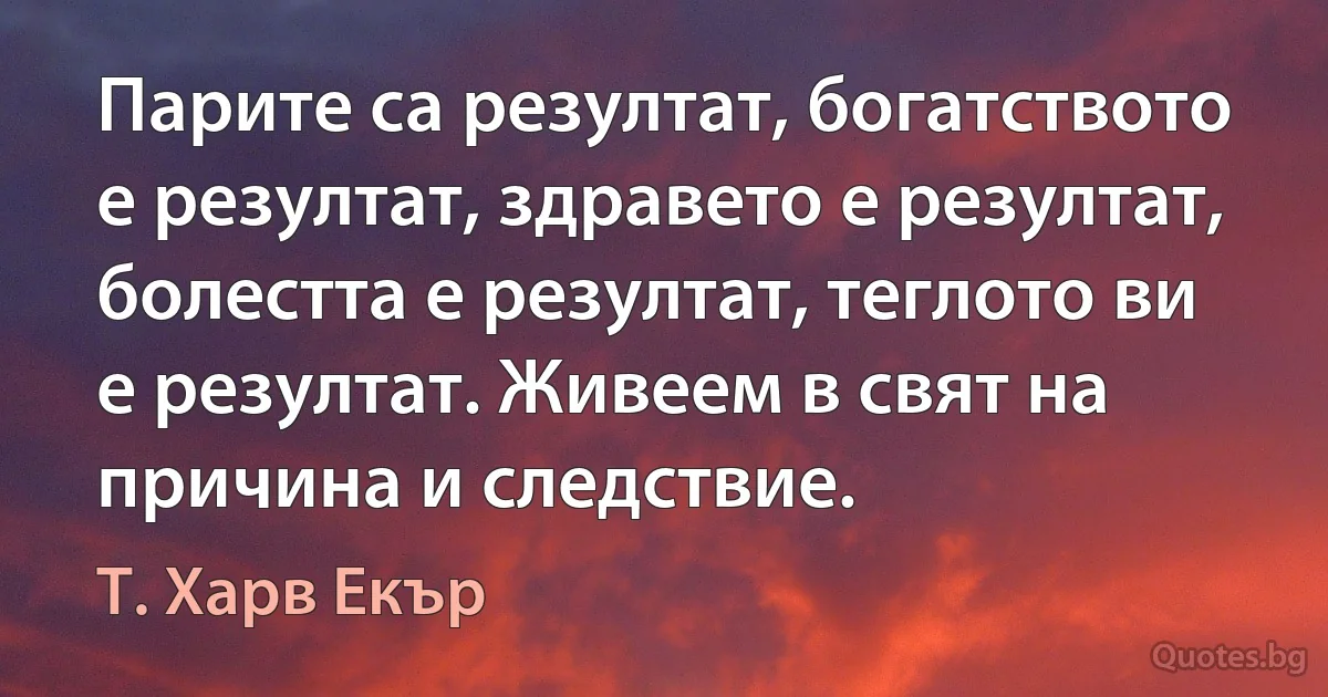 Парите са резултат, богатството е резултат, здравето е резултат, болестта е резултат, теглото ви е резултат. Живеем в свят на причина и следствие. (Т. Харв Екър)