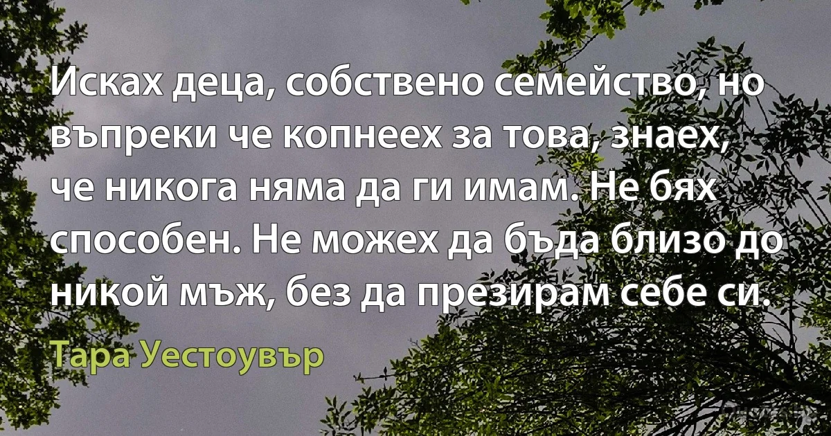 Исках деца, собствено семейство, но въпреки че копнеех за това, знаех, че никога няма да ги имам. Не бях способен. Не можех да бъда близо до никой мъж, без да презирам себе си. (Тара Уестоувър)