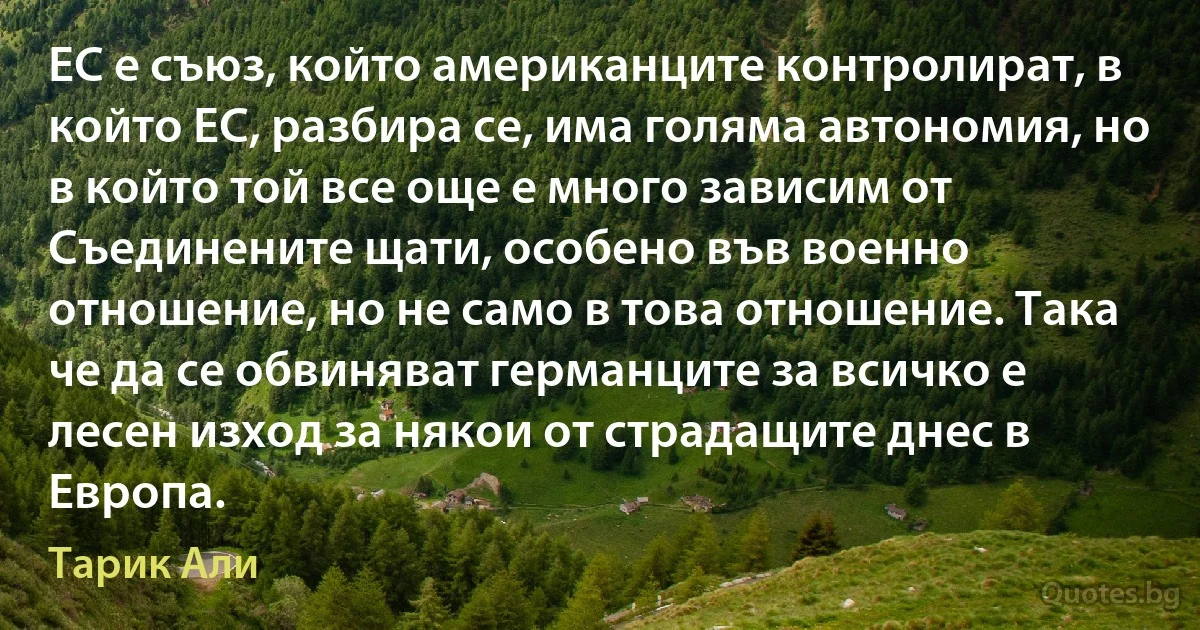 ЕС е съюз, който американците контролират, в който ЕС, разбира се, има голяма автономия, но в който той все още е много зависим от Съединените щати, особено във военно отношение, но не само в това отношение. Така че да се обвиняват германците за всичко е лесен изход за някои от страдащите днес в Европа. (Тарик Али)