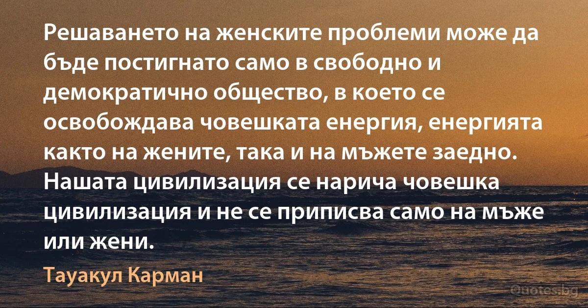 Решаването на женските проблеми може да бъде постигнато само в свободно и демократично общество, в което се освобождава човешката енергия, енергията както на жените, така и на мъжете заедно. Нашата цивилизация се нарича човешка цивилизация и не се приписва само на мъже или жени. (Тауакул Карман)