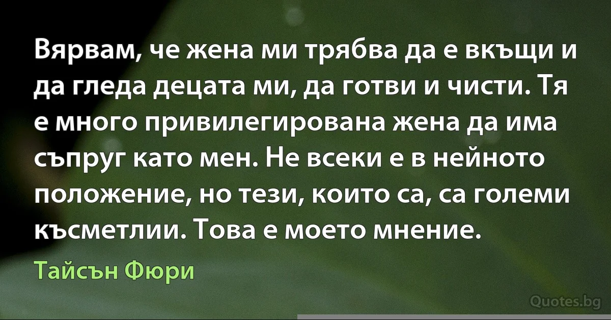 Вярвам, че жена ми трябва да е вкъщи и да гледа децата ми, да готви и чисти. Тя е много привилегирована жена да има съпруг като мен. Не всеки е в нейното положение, но тези, които са, са големи късметлии. Това е моето мнение. (Тайсън Фюри)