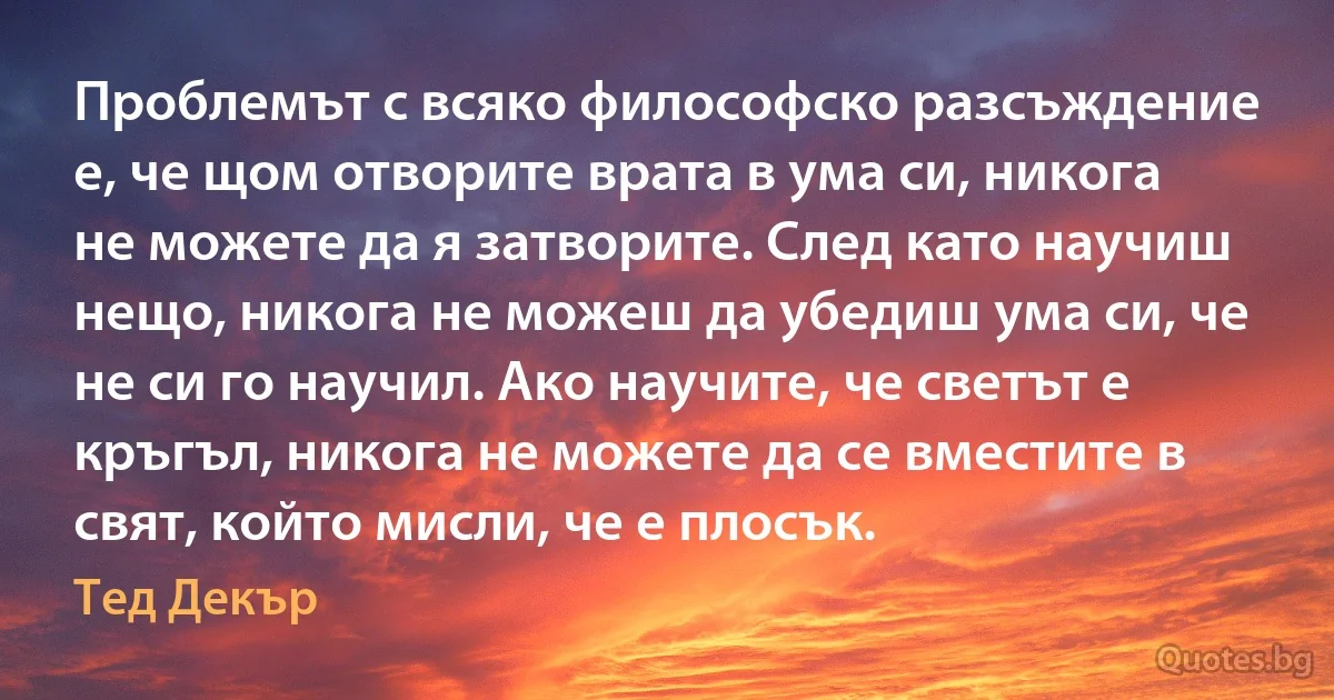 Проблемът с всяко философско разсъждение е, че щом отворите врата в ума си, никога не можете да я затворите. След като научиш нещо, никога не можеш да убедиш ума си, че не си го научил. Ако научите, че светът е кръгъл, никога не можете да се вместите в свят, който мисли, че е плосък. (Тед Декър)