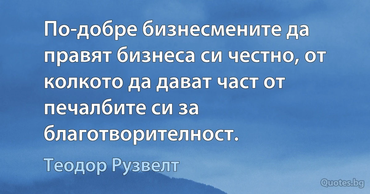 По-добре бизнесмените да правят бизнеса си честно, от колкото да дават част от печалбите си за благотворителност. (Теодор Рузвелт)