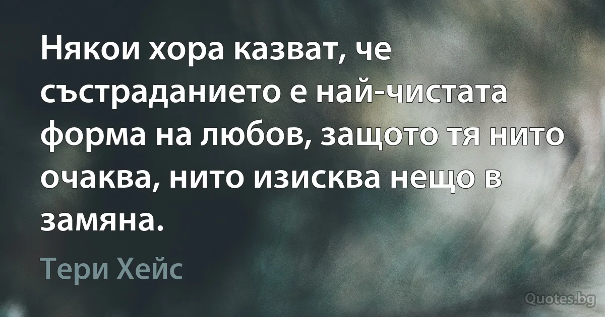 Някои хора казват, че състраданието е най-чистата форма на любов, защото тя нито очаква, нито изисква нещо в замяна. (Тери Хейс)