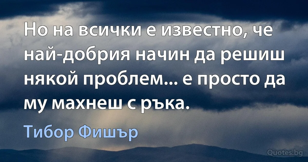 Но на всички е известно, че най-добрия начин да решиш някой проблем... е просто да му махнеш с ръка. (Тибор Фишър)