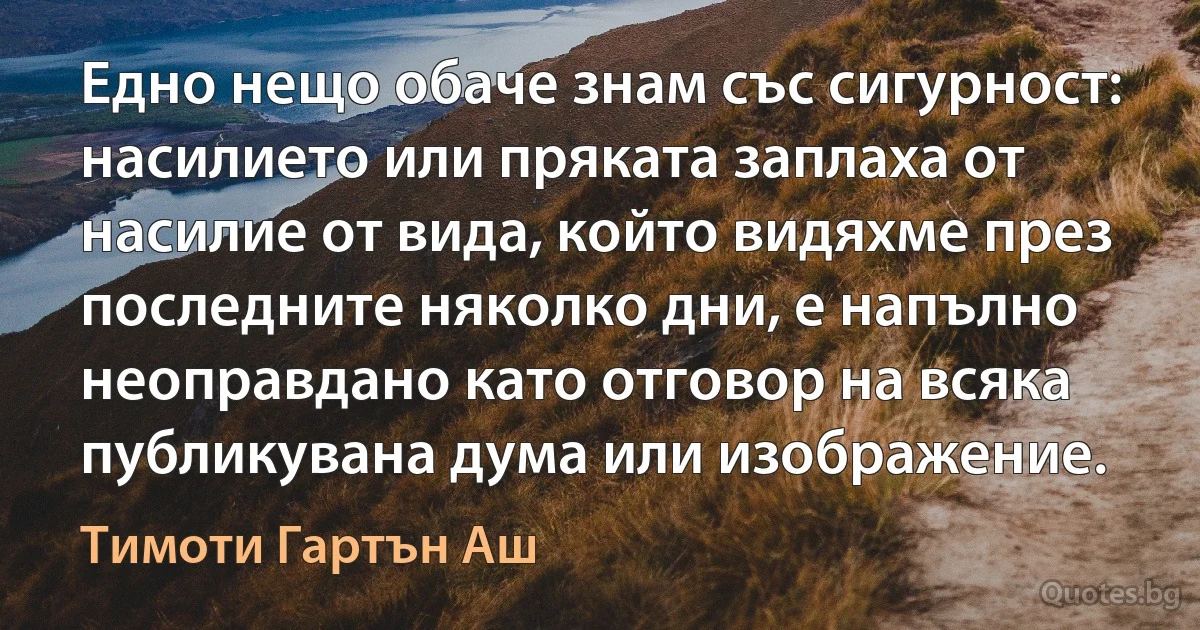 Едно нещо обаче знам със сигурност: насилието или пряката заплаха от насилие от вида, който видяхме през последните няколко дни, е напълно неоправдано като отговор на всяка публикувана дума или изображение. (Тимоти Гартън Аш)