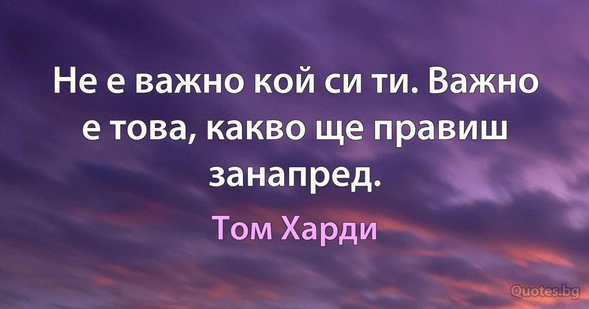 Не е важно кой си ти. Важно е това, какво ще правиш занапред. (Том Харди)