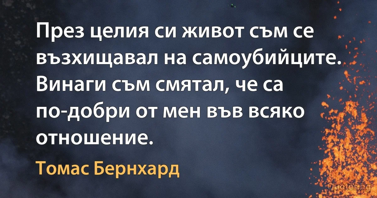 През целия си живот съм се възхищавал на самоубийците. Винаги съм смятал, че са по-добри от мен във всяко отношение. (Томас Бернхард)