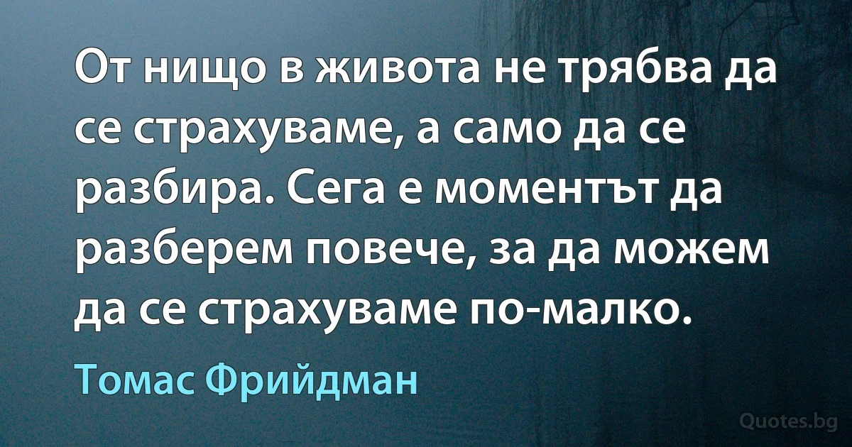 От нищо в живота не трябва да се страхуваме, а само да се разбира. Сега е моментът да разберем повече, за да можем да се страхуваме по-малко. (Томас Фрийдман)