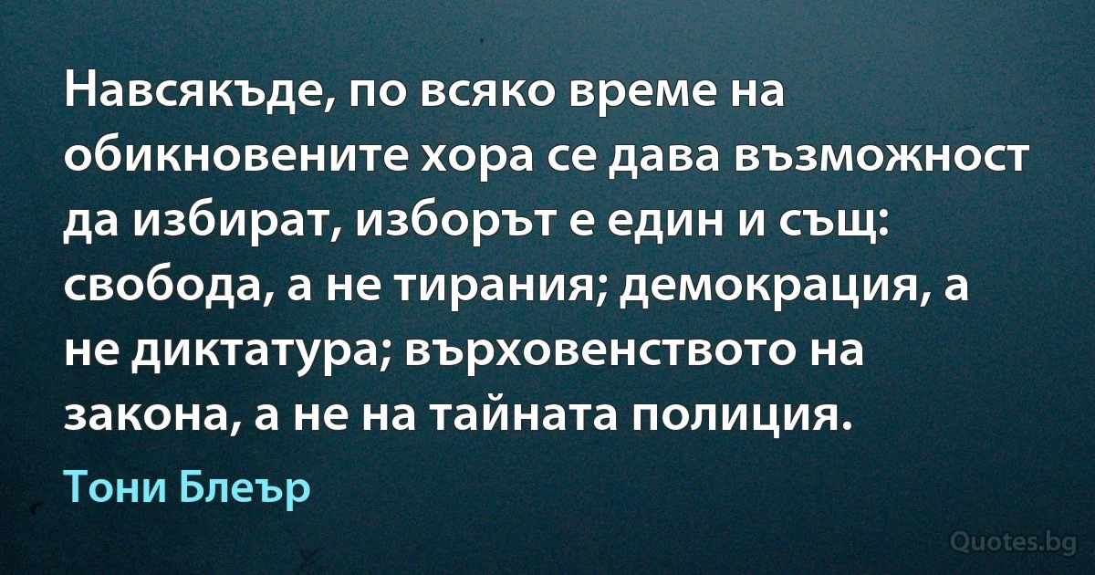 Навсякъде, по всяко време на обикновените хора се дава възможност да избират, изборът е един и същ: свобода, а не тирания; демокрация, а не диктатура; върховенството на закона, а не на тайната полиция. (Тони Блеър)