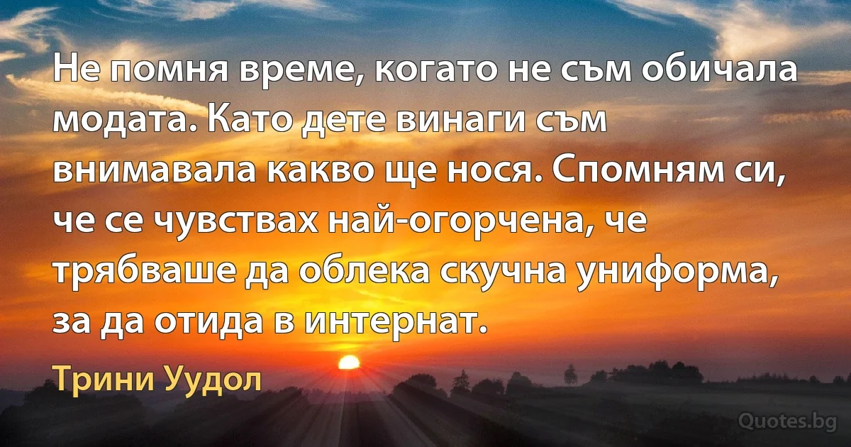 Не помня време, когато не съм обичала модата. Като дете винаги съм внимавала какво ще нося. Спомням си, че се чувствах най-огорчена, че трябваше да облека скучна униформа, за да отида в интернат. (Трини Уудол)