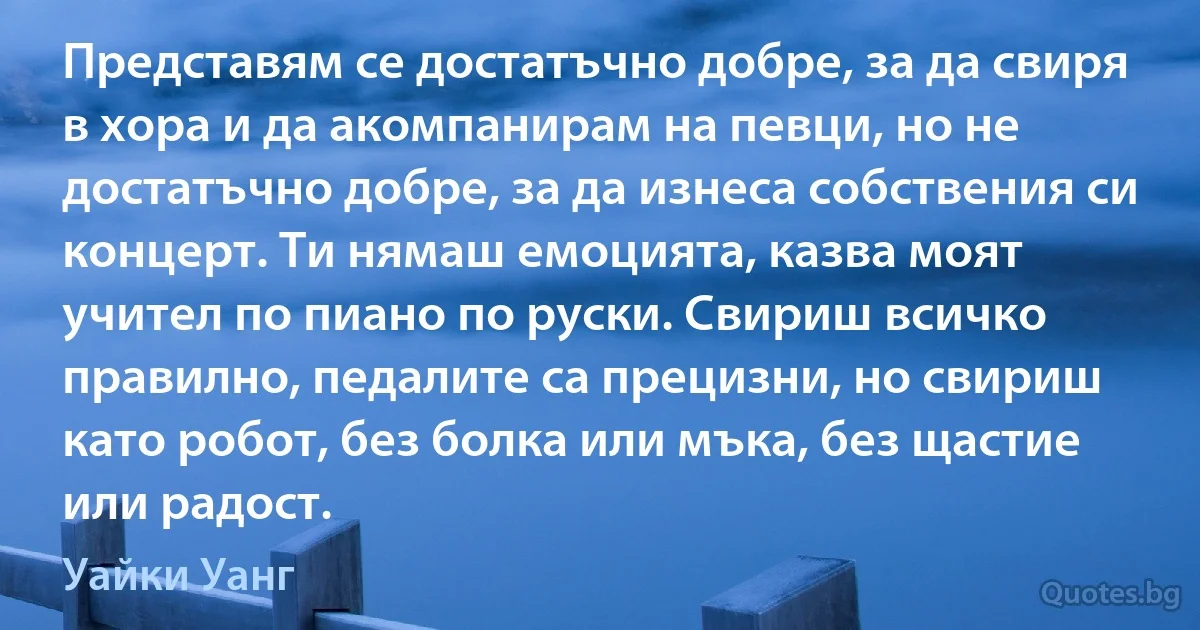 Представям се достатъчно добре, за да свиря в хора и да акомпанирам на певци, но не достатъчно добре, за да изнеса собствения си концерт. Ти нямаш емоцията, казва моят учител по пиано по руски. Свириш всичко правилно, педалите са прецизни, но свириш като робот, без болка или мъка, без щастие или радост. (Уайки Уанг)