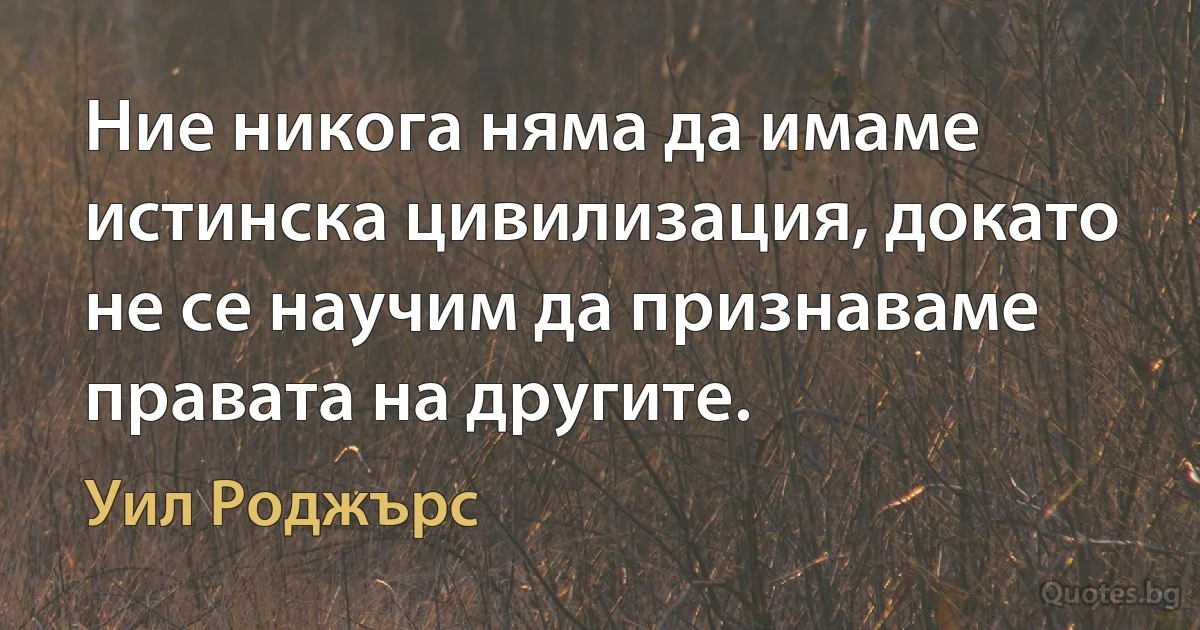 Ние никога няма да имаме истинска цивилизация, докато не се научим да признаваме правата на другите. (Уил Роджърс)