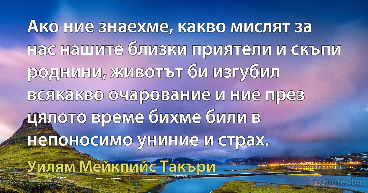 Ако ние знаехме, какво мислят за нас нашите близки приятели и скъпи роднини, животът би изгубил всякакво очарование и ние през цялото време бихме били в непоносимо униние и страх. (Уилям Мейкпийс Такъри)