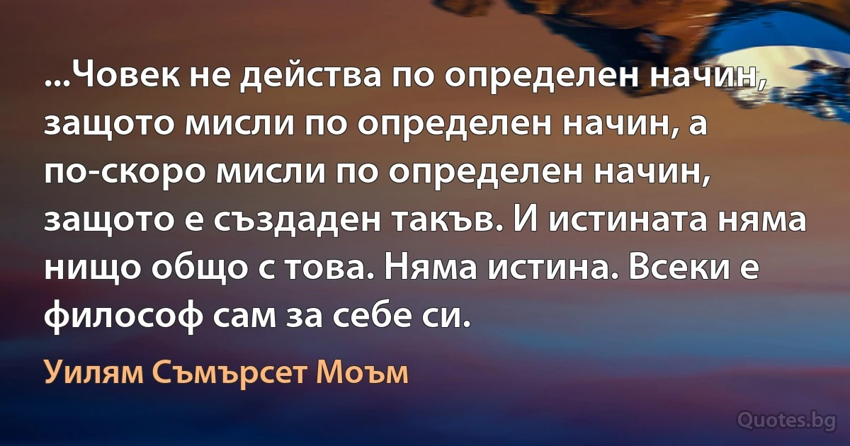 ...Човек не действа по определен начин, защото мисли по определен начин, а по-скоро мисли по определен начин, защото е създаден такъв. И истината няма нищо общо с това. Няма истина. Всеки е философ сам за себе си. (Уилям Съмърсет Моъм)