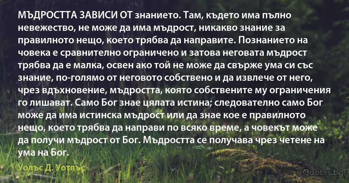 МЪДРОСТТА ЗАВИСИ ОТ знанието. Там, където има пълно невежество, не може да има мъдрост, никакво знание за правилното нещо, което трябва да направите. Познанието на човека е сравнително ограничено и затова неговата мъдрост трябва да е малка, освен ако той не може да свърже ума си със знание, по-голямо от неговото собствено и да извлече от него, чрез вдъхновение, мъдростта, която собствените му ограничения го лишават. Само Бог знае цялата истина; следователно само Бог може да има истинска мъдрост или да знае кое е правилното нещо, което трябва да направи по всяко време, а човекът може да получи мъдрост от Бог. Мъдростта се получава чрез четене на ума на Бог. (Уолъс Д. Уотлъс)