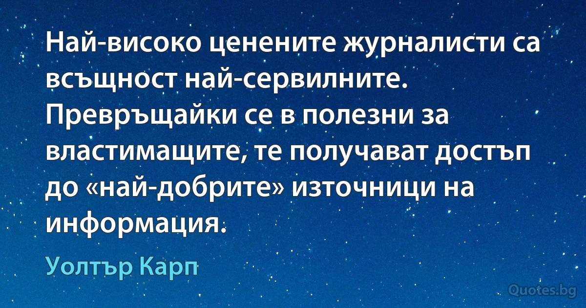 Най-високо ценените журналисти са всъщност най-сервилните. Превръщайки се в полезни за властимащите, те получават достъп до «най-добрите» източници на информация. (Уолтър Карп)