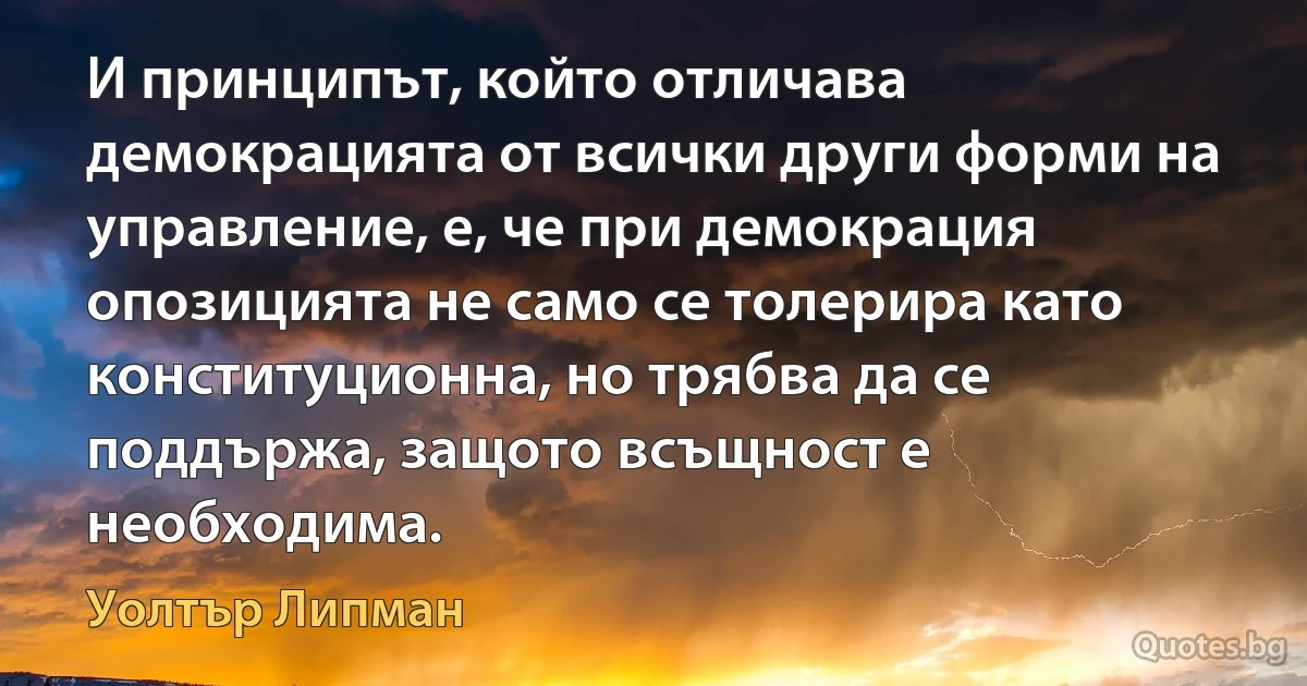 И принципът, който отличава демокрацията от всички други форми на управление, е, че при демокрация опозицията не само се толерира като конституционна, но трябва да се поддържа, защото всъщност е необходима. (Уолтър Липман)