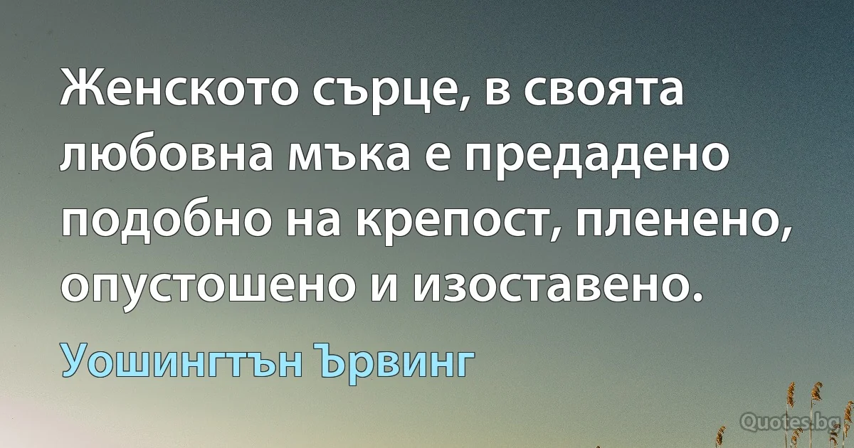 Женското сърце, в своята любовна мъка е предадено подобно на крепост, пленено, опустошено и изоставено. (Уошингтън Ървинг)