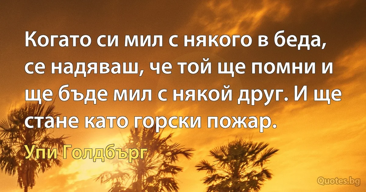 Когато си мил с някого в беда, се надяваш, че той ще помни и ще бъде мил с някой друг. И ще стане като горски пожар. (Упи Голдбърг)