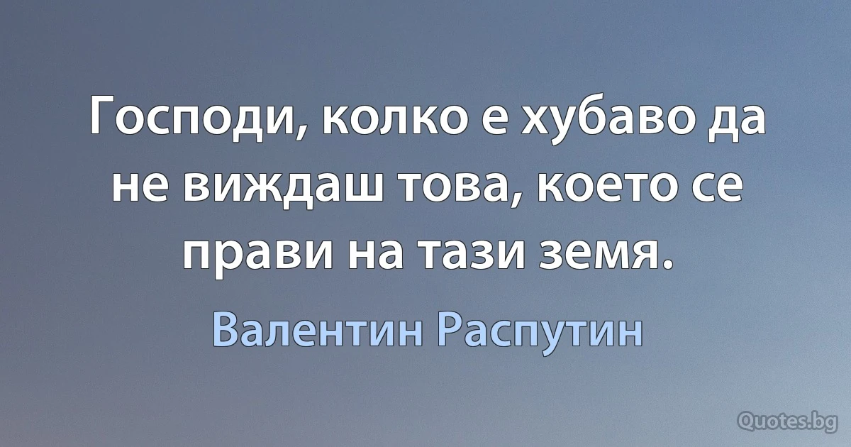 Господи, колко е хубаво да не виждаш това, което се прави на тази земя. (Валентин Распутин)