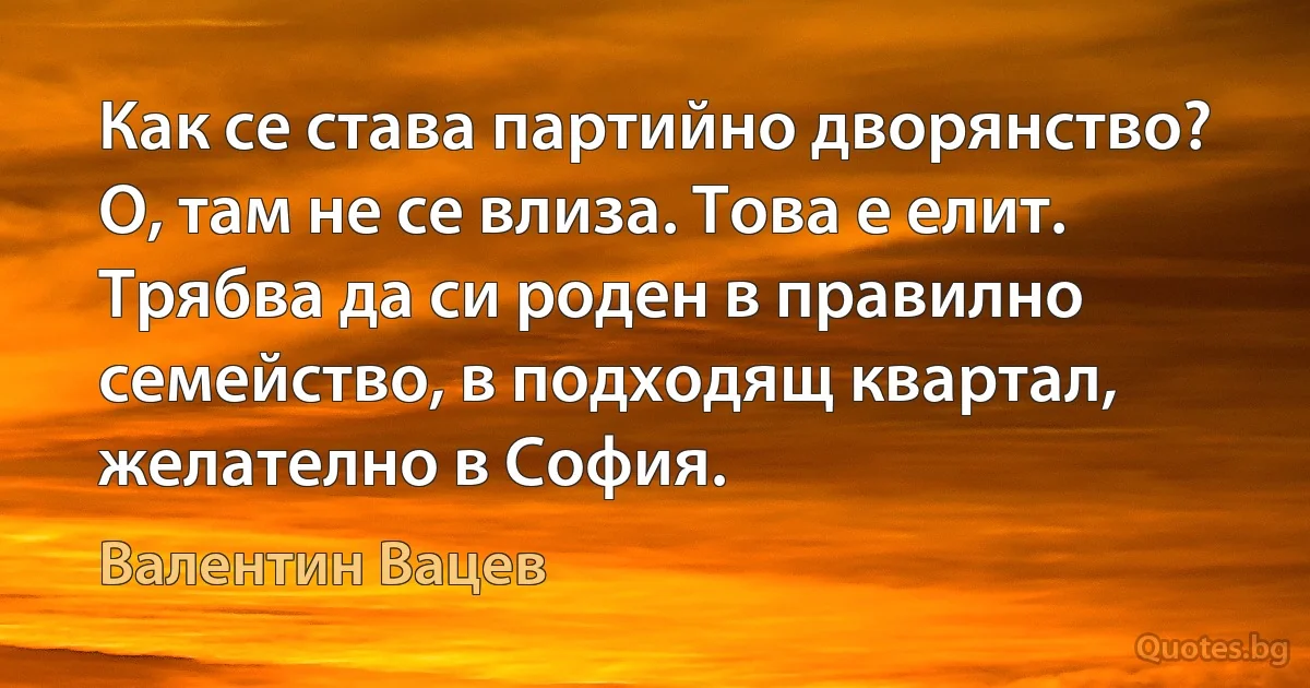 Как се става партийно дворянство? О, там не се влиза. Това е елит. Трябва да си роден в правилно семейство, в подходящ квартал, желателно в София. (Валентин Вацев)