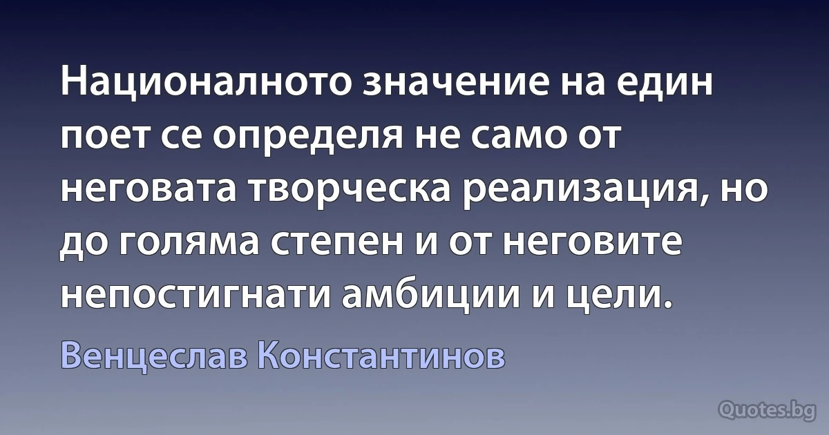 Националното значение на един поет се определя не само от неговата творческа реализация, но до голяма степен и от неговите непостигнати амбиции и цели. (Венцеслав Константинов)