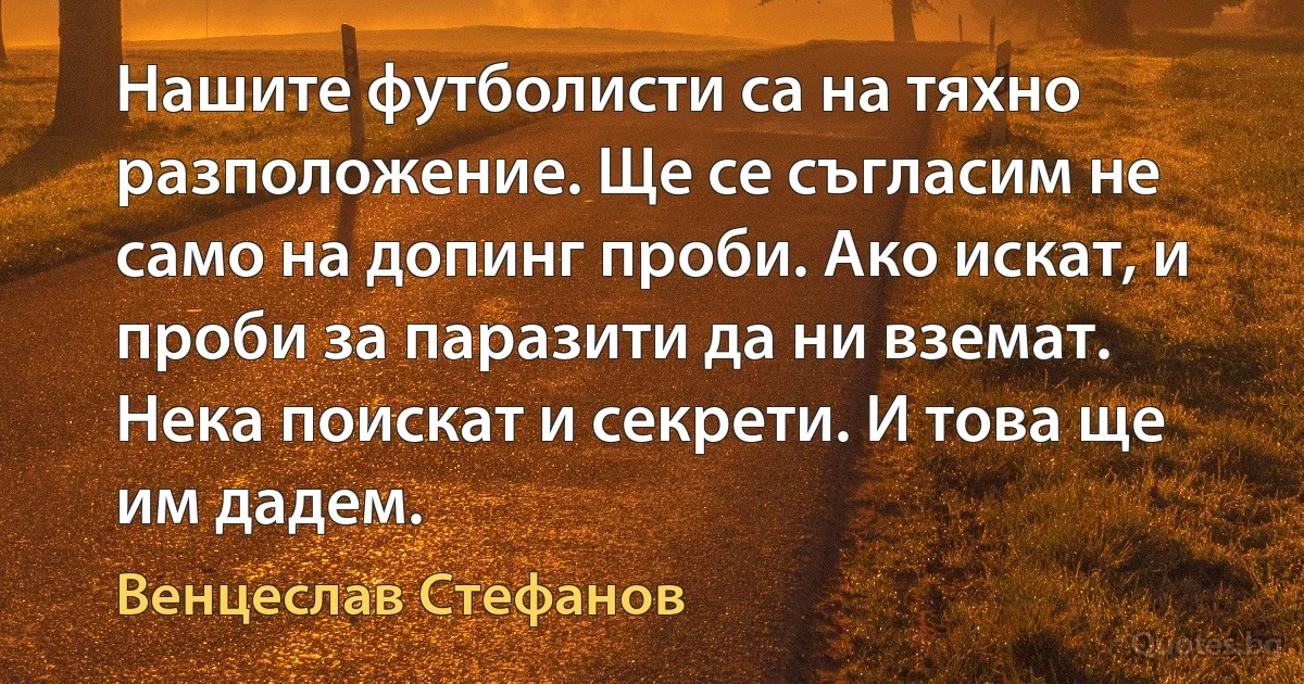 Нашите футболисти са на тяхно разположение. Ще се съгласим не само на допинг проби. Ако искат, и проби за паразити да ни вземат. Нека поискат и секрети. И това ще им дадем. (Венцеслав Стефанов)