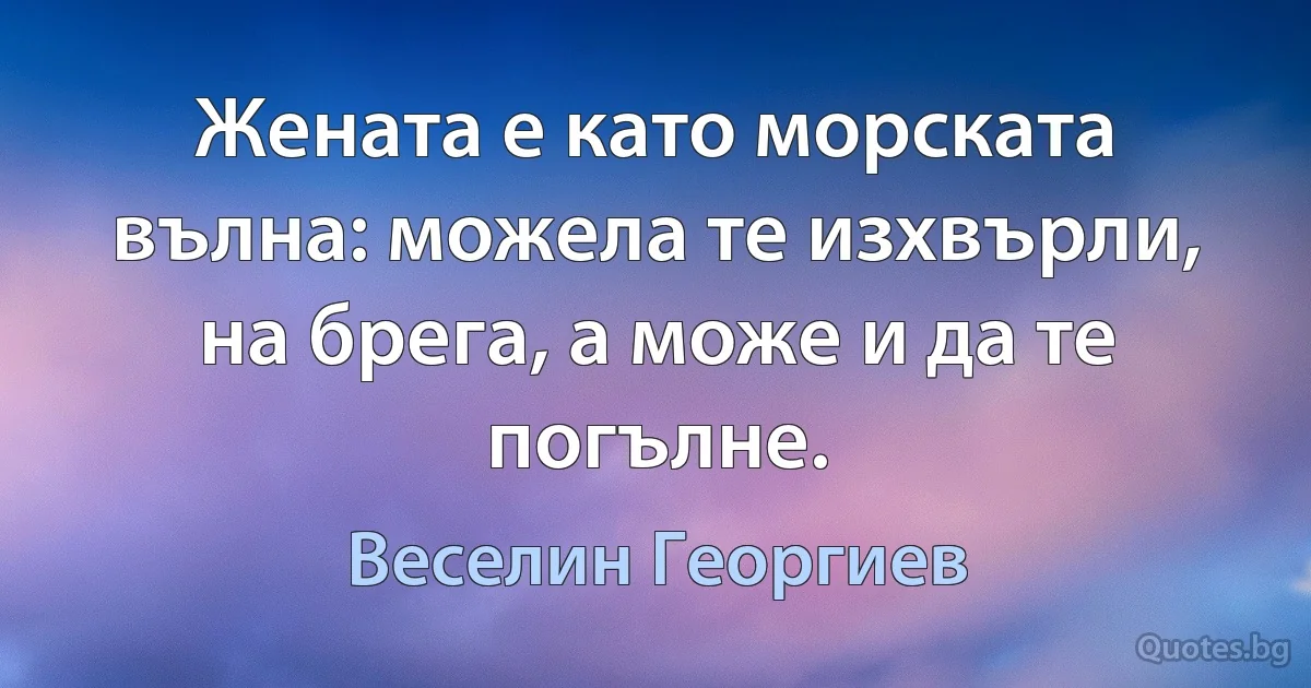 Жената е като морската вълна: можела те изхвърли, на брега, а може и да те погълне. (Веселин Георгиев)