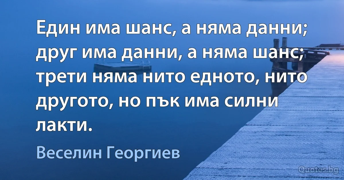 Един има шанс, а няма данни; друг има данни, а няма шанс; трети няма нито едното, нито другото, но пък има силни лакти. (Веселин Георгиев)