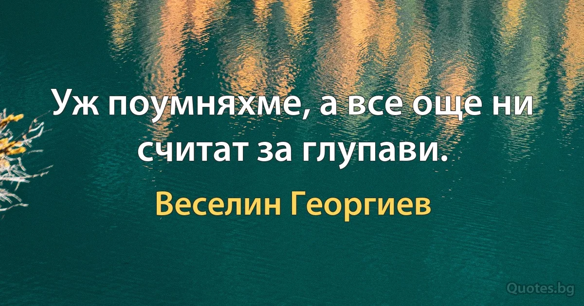 Уж поумняхме, а все още ни считат за глупави. (Веселин Георгиев)