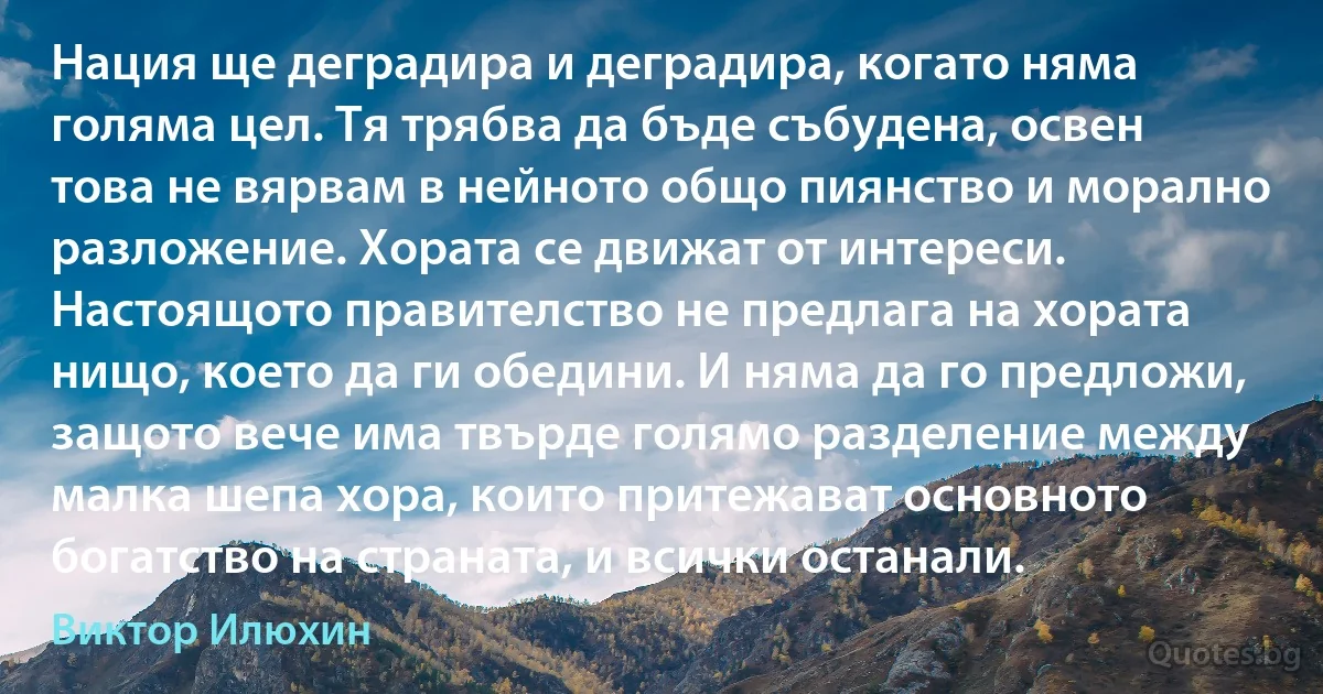 Нация ще деградира и деградира, когато няма голяма цел. Тя трябва да бъде събудена, освен това не вярвам в нейното общо пиянство и морално разложение. Хората се движат от интереси. Настоящото правителство не предлага на хората нищо, което да ги обедини. И няма да го предложи, защото вече има твърде голямо разделение между малка шепа хора, които притежават основното богатство на страната, и всички останали. (Виктор Илюхин)