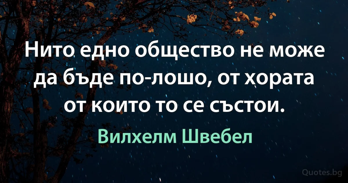 Нито едно общество не може да бъде по-лошо, от хората от които то се състои. (Вилхелм Швебел)