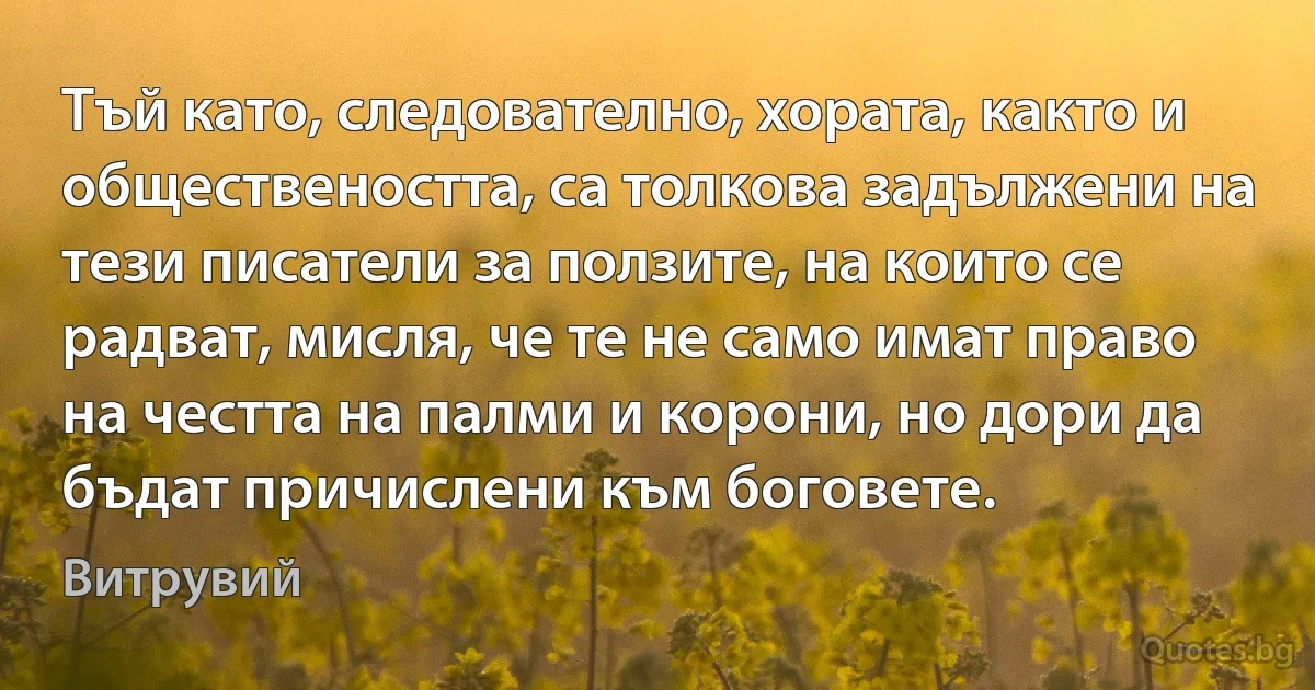 Тъй като, следователно, хората, както и обществеността, са толкова задължени на тези писатели за ползите, на които се радват, мисля, че те не само имат право на честта на палми и корони, но дори да бъдат причислени към боговете. (Витрувий)