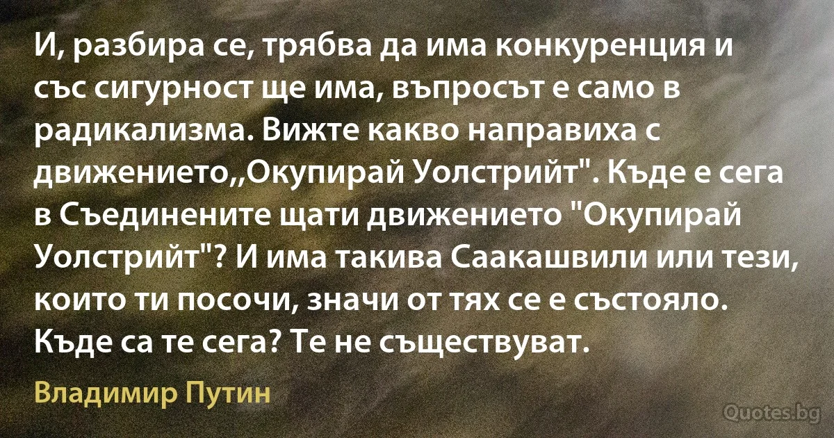 И, разбира се, трябва да има конкуренция и със сигурност ще има, въпросът е само в радикализма. Вижте какво направиха с движението,,Окупирай Уолстрийт". Къде е сега в Съединените щати движението "Окупирай Уолстрийт"? И има такива Саакашвили или тези, които ти посочи, значи от тях се е състояло. Къде са те сега? Те не съществуват. (Владимир Путин)