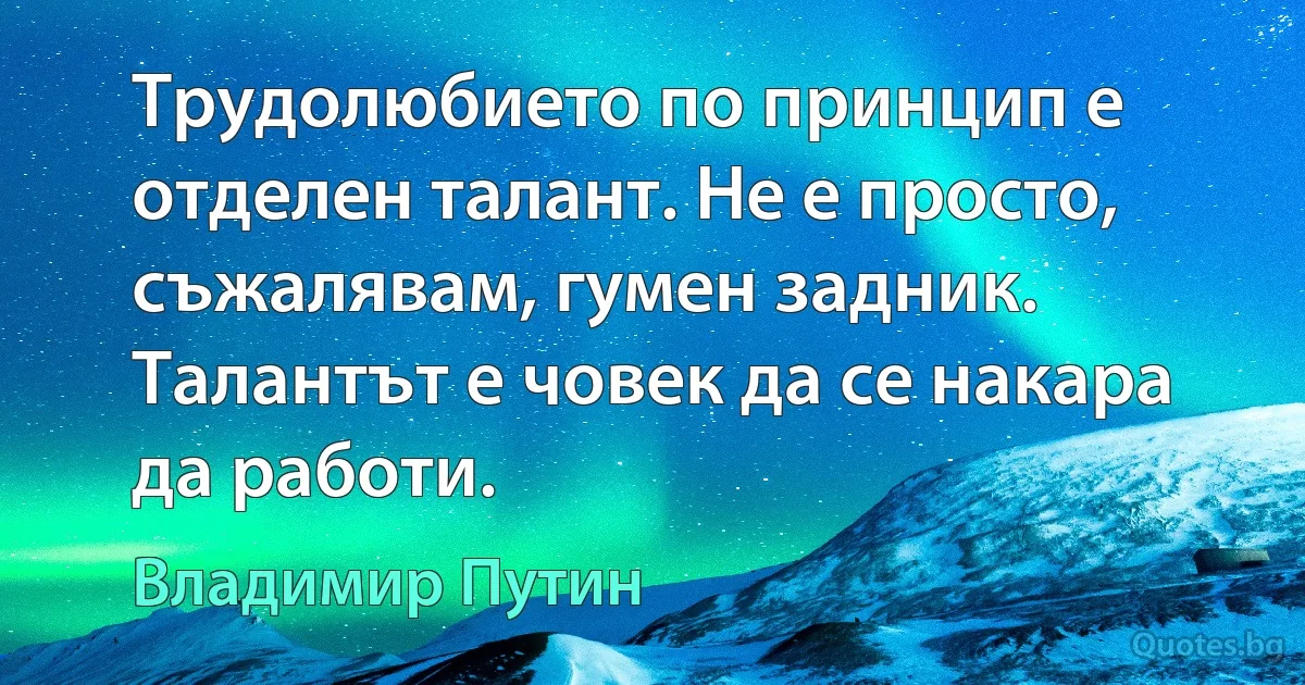 Трудолюбието по принцип е отделен талант. Не е просто, съжалявам, гумен задник. Талантът е човек да се накара да работи. (Владимир Путин)